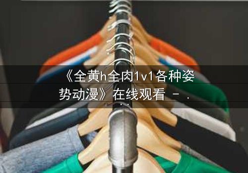 《全黄h全肉1v1各种姿势动漫》在线观看 - 当禁忌之恋点燃欲望战场