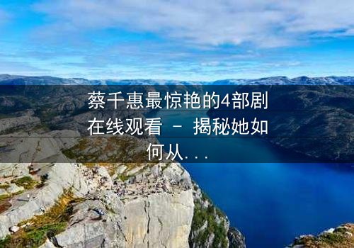 蔡千惠最惊艳的4部剧在线观看 - 揭秘她如何从平凡少女蜕变为荧幕传奇,每一部都让你欲罢不能!