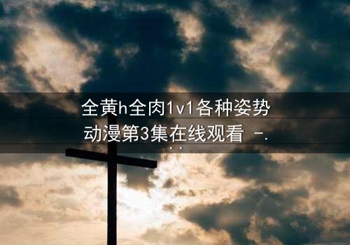 全黄h全肉1v1各种姿势动漫第3集在线观看 - 禁忌之恋引爆感官风暴