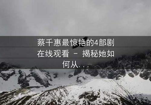 蔡千惠最惊艳的4部剧在线观看 - 揭秘她如何从平凡少女蜕变为荧幕传奇!