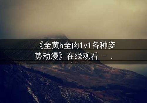 《全黄h全肉1v1各种姿势动漫》在线观看 - 当禁忌之恋遇上极限挑战,谁能全身而退?