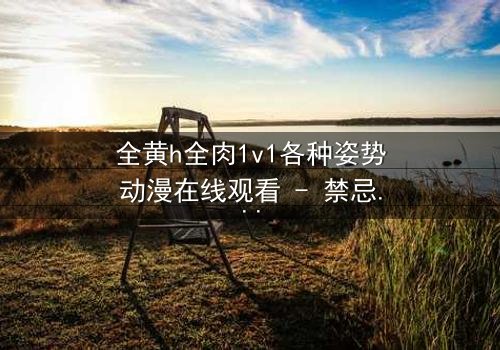 全黄h全肉1v1各种姿势动漫在线观看 - 禁忌之恋的极致碰撞,你敢点开吗?