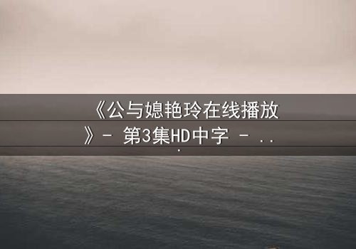 《公与媳艳玲在线播放》- 第3集HD中字 - 家庭伦理的禁忌风暴