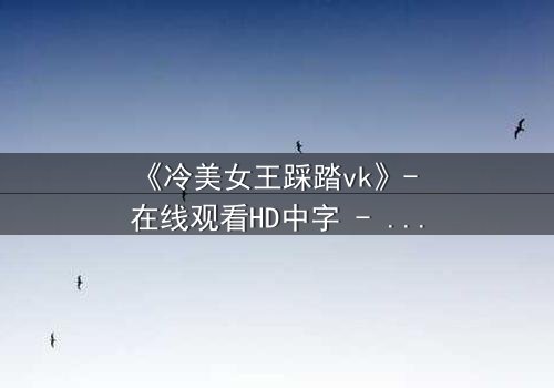 《冷美女王踩踏vk》- 在线观看HD中字 - 当冰山女王踩碎你的尊严