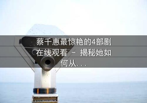 蔡千惠最惊艳的4部剧在线观看 - 揭秘她如何从平凡女孩蜕变为荧幕传奇,每一部都让你欲罢不能!