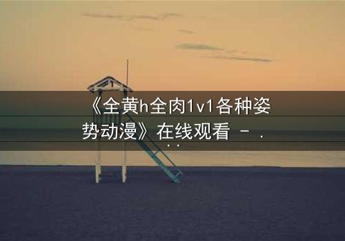 《全黄h全肉1v1各种姿势动漫》在线观看 - 当禁忌之恋点燃无尽战火