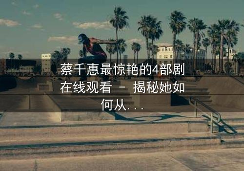 蔡千惠最惊艳的4部剧在线观看 - 揭秘她如何从平凡少女蜕变为荧幕传奇,每一部都让你欲罢不能!