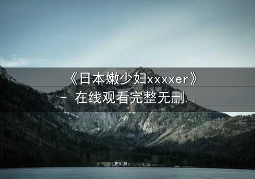 《日本嫩少妇xxxxer》- 在线观看完整无删 - 揭开禁忌之恋的隐秘面纱