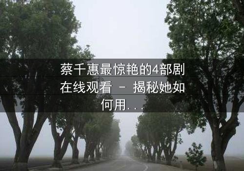 蔡千惠最惊艳的4部剧在线观看 - 揭秘她如何用演技征服千万观众
