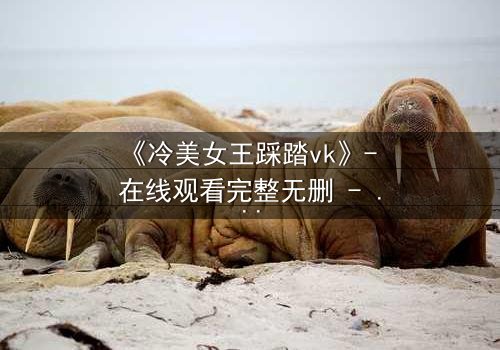 《冷美女王踩踏vk》- 在线观看完整无删 - 当冰冷女王踏入复仇深渊