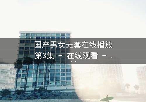 国产男女无套在线播放第3集 - 在线观看 - 当禁忌之恋遇上致命真相