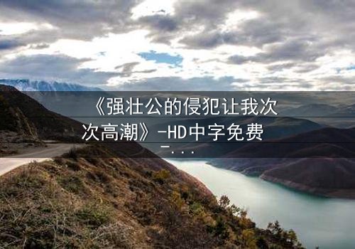 《强壮公的侵犯让我次次高潮》-HD中字免费 - 第3集完整无删