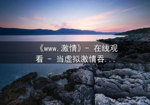 《www.激情》- 在线观看 - 当虚拟激情吞噬现实人生