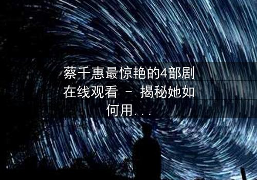 蔡千惠最惊艳的4部剧在线观看 - 揭秘她如何用演技征服千万观众