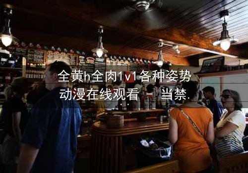 全黄h全肉1v1各种姿势动漫在线观看 - 当禁忌之恋遇上极致诱惑