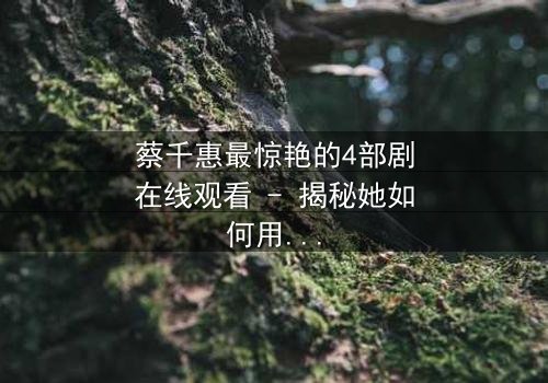 蔡千惠最惊艳的4部剧在线观看 - 揭秘她如何用演技征服千万观众