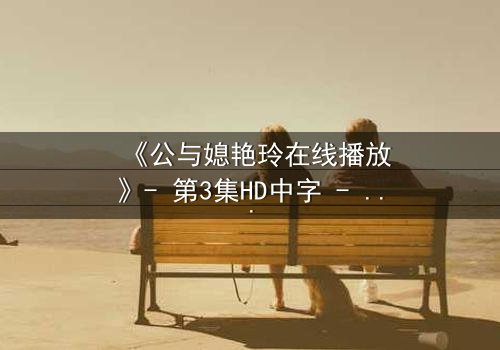 《公与媳艳玲在线播放》- 第3集HD中字 - 一场禁忌之恋的惊心风暴