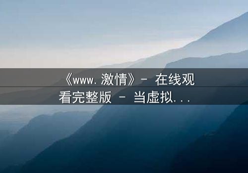 《www.激情》- 在线观看完整版 - 当虚拟激情撕裂现实人生