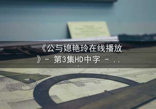 《公与媳艳玲在线播放》- 第3集HD中字 - 一场禁忌之恋的惊心风暴