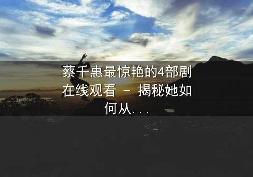 蔡千惠最惊艳的4部剧在线观看 - 揭秘她如何从平凡女孩蜕变为荧幕传奇,每一部都让你欲罢不能!