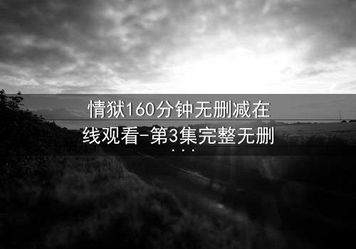 情狱160分钟无删减在线观看-第3集完整无删 - 当欲望与救赎在160分钟极限碰撞