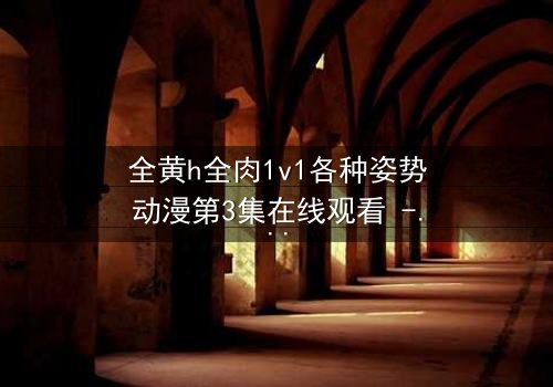 全黄h全肉1v1各种姿势动漫第3集在线观看 - 禁忌之恋引爆感官风暴