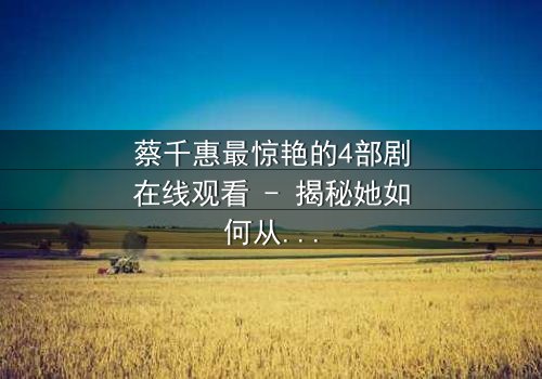 蔡千惠最惊艳的4部剧在线观看 - 揭秘她如何从平凡女孩蜕变为荧幕传奇