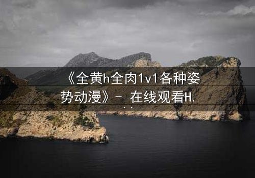 《全黄h全肉1v1各种姿势动漫》- 在线观看HD中字 - 禁忌之恋的极致燃烧