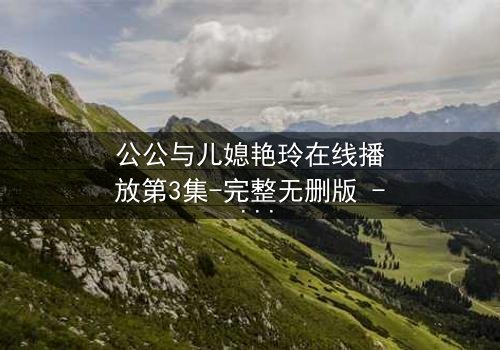 公公与儿媳艳玲在线播放第3集-完整无删版 - 禁忌之恋背后的惊天秘密