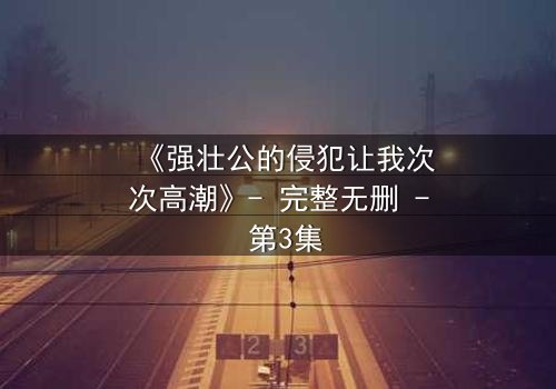 《强壮公的侵犯让我次次高潮》- 完整无删 - 第3集