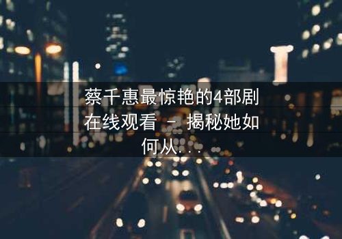 蔡千惠最惊艳的4部剧在线观看 - 揭秘她如何从默默无闻到霸屏女王