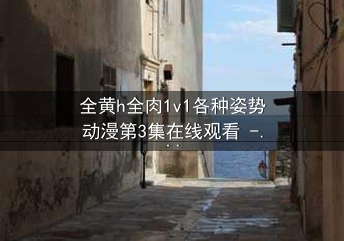 全黄h全肉1v1各种姿势动漫第3集在线观看 - 禁忌之恋引爆感官风暴