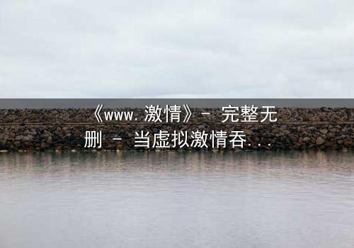 《www.激情》- 完整无删 - 当虚拟激情吞噬现实,谁将幸存?