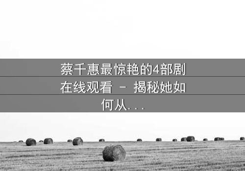 蔡千惠最惊艳的4部剧在线观看 - 揭秘她如何从平凡少女蜕变为荧幕传奇!