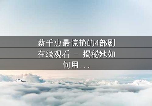 蔡千惠最惊艳的4部剧在线观看 - 揭秘她如何用演技征服千万观众