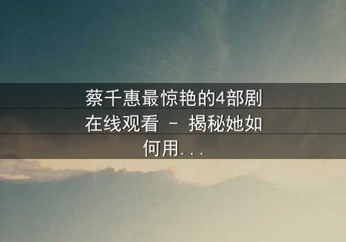 蔡千惠最惊艳的4部剧在线观看 - 揭秘她如何用演技征服千万观众