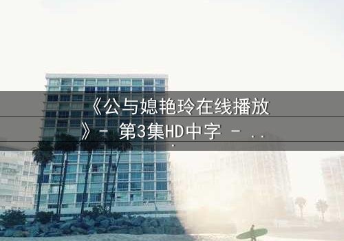 《公与媳艳玲在线播放》- 第3集HD中字 - 一场禁忌之恋的终极考验