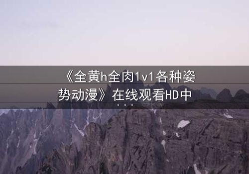 《全黄h全肉1v1各种姿势动漫》在线观看HD中字 - 解锁禁忌之恋的终极秘密