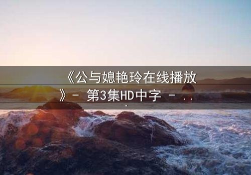《公与媳艳玲在线播放》- 第3集HD中字 - 一场禁忌之恋的终极爆发