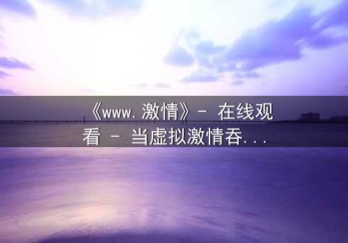 《www.激情》- 在线观看 - 当虚拟激情吞噬现实,谁将幸存?