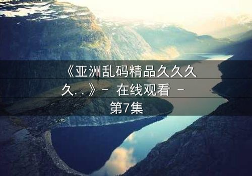 《亚洲乱码精品久久久久..》- 在线观看 - 第7集