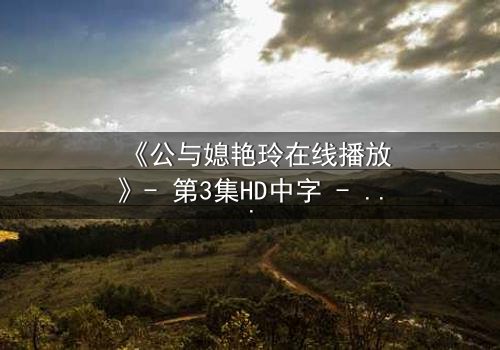 《公与媳艳玲在线播放》- 第3集HD中字 - 一场禁忌之恋的致命诱惑