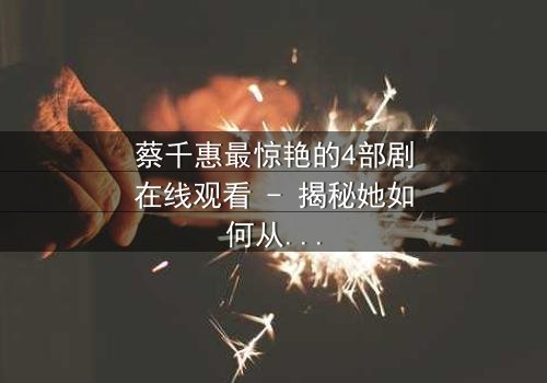 蔡千惠最惊艳的4部剧在线观看 - 揭秘她如何从平凡女孩蜕变为荧幕传奇,每一部都让你欲罢不能!