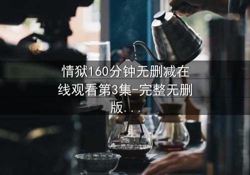 情狱160分钟无删减在线观看第3集-完整无删版 - 人性与欲望的极限考验