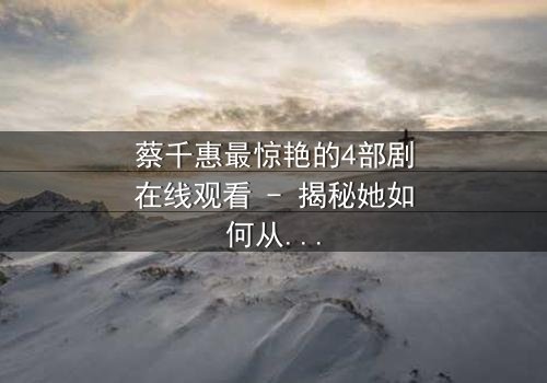 蔡千惠最惊艳的4部剧在线观看 - 揭秘她如何从平凡少女蜕变为荧幕传奇,每一部都让你欲罢不能!