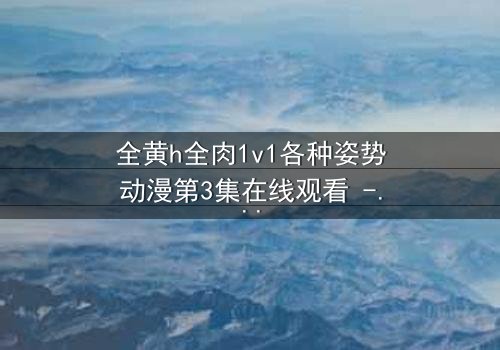 全黄h全肉1v1各种姿势动漫第3集在线观看 - 禁忌之恋引爆感官风暴