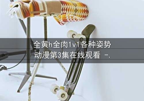 全黄h全肉1v1各种姿势动漫第3集在线观看 - 禁忌之恋引爆感官极限