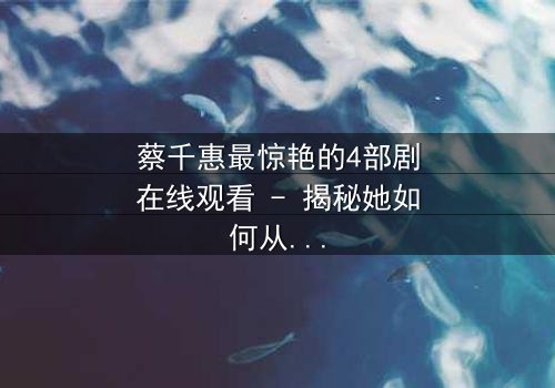 蔡千惠最惊艳的4部剧在线观看 - 揭秘她如何从平凡女孩蜕变为荧幕传奇,每一部都让你欲罢不能!
