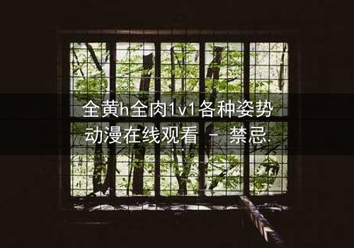 全黄h全肉1v1各种姿势动漫在线观看 - 禁忌之恋的极致诱惑