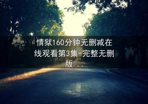 情狱160分钟无删减在线观看第3集-完整无删版 - 人性深渊的160分钟极限拷问